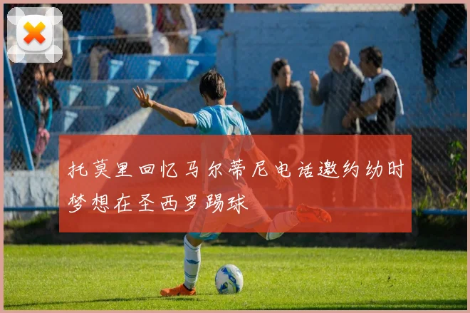 托莫里回忆马尔蒂尼电话邀约幼时梦想在圣西罗踢球