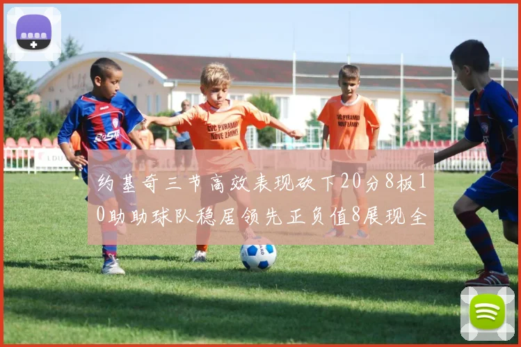 约基奇三节高效表现砍下20分8板10助助球队稳居领先正负值8展现全能实力