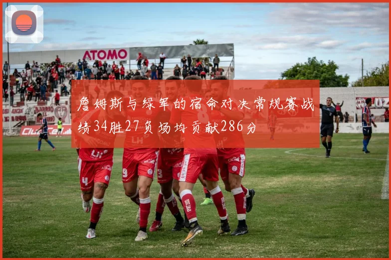 詹姆斯与绿军的宿命对决常规赛战绩34胜27负场均贡献286分