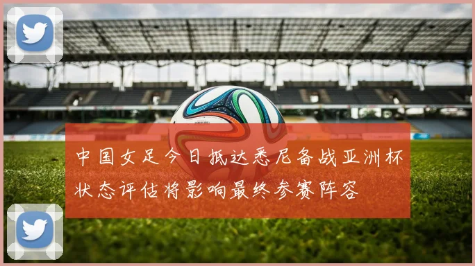 中国女足今日抵达悉尼备战亚洲杯状态评估将影响最终参赛阵容