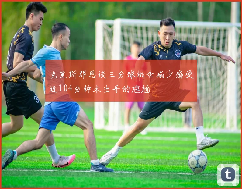 克里斯邓恩谈三分球机会减少感受近104分钟未出手的尴尬