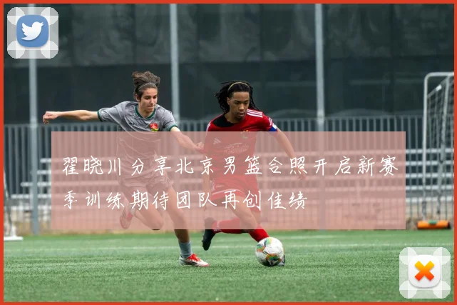 翟晓川分享北京男篮合照开启新赛季训练期待团队再创佳绩