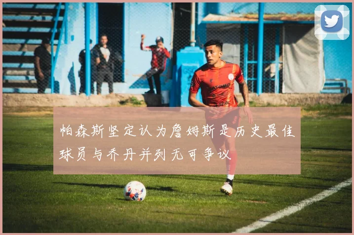 帕森斯坚定认为詹姆斯是历史最佳球员与乔丹并列无可争议