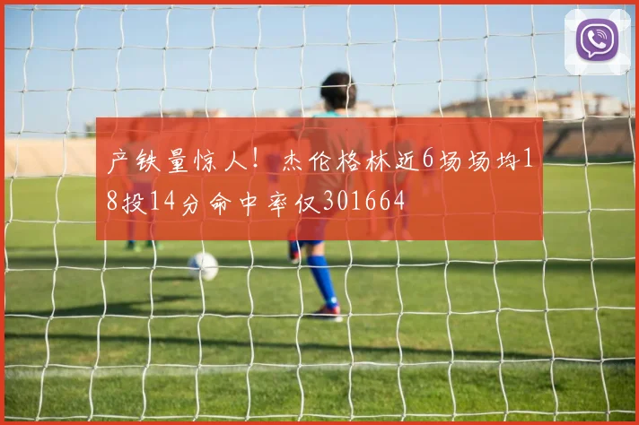 产铁量惊人！杰伦格林近6场场均18投14分命中率仅301664