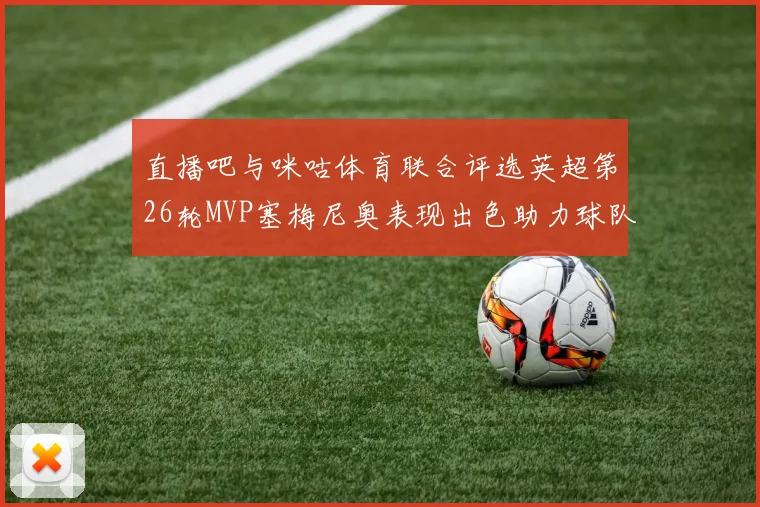 直播吧与咪咕体育联合评选英超第26轮MVP塞梅尼奥表现出色助力球队