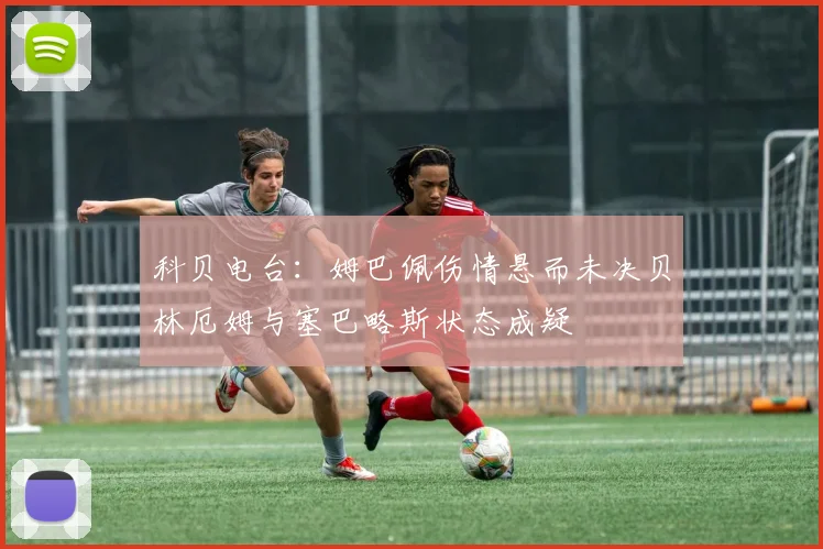 科贝电台：姆巴佩伤情悬而未决贝林厄姆与塞巴略斯状态成疑