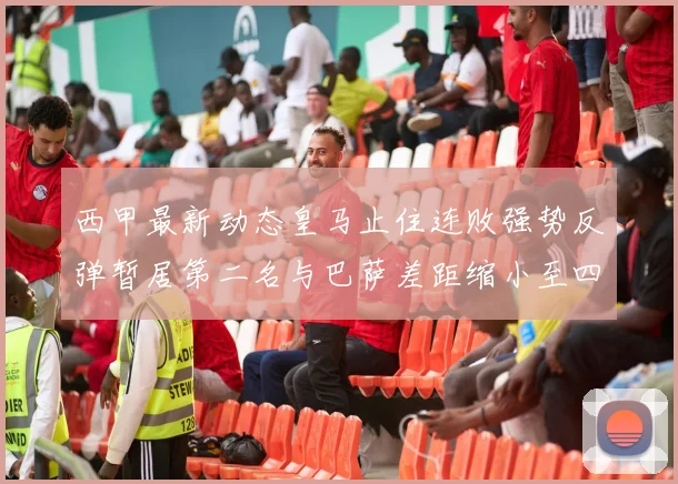 西甲最新动态皇马止住连败强势反弹暂居第二名与巴萨差距缩小至四分