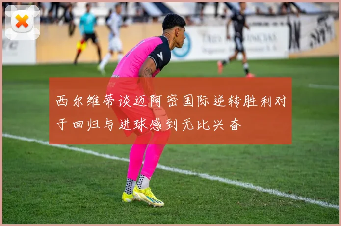 西尔维蒂谈迈阿密国际逆转胜利对于回归与进球感到无比兴奋