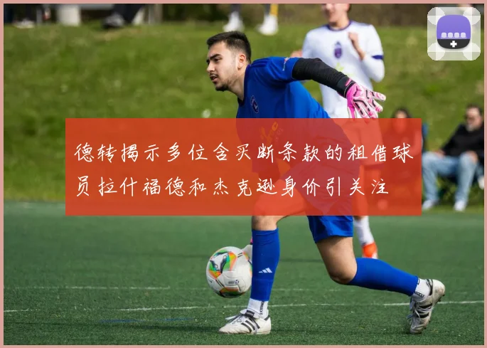 德转揭示多位含买断条款的租借球员拉什福德和杰克逊身价引关注