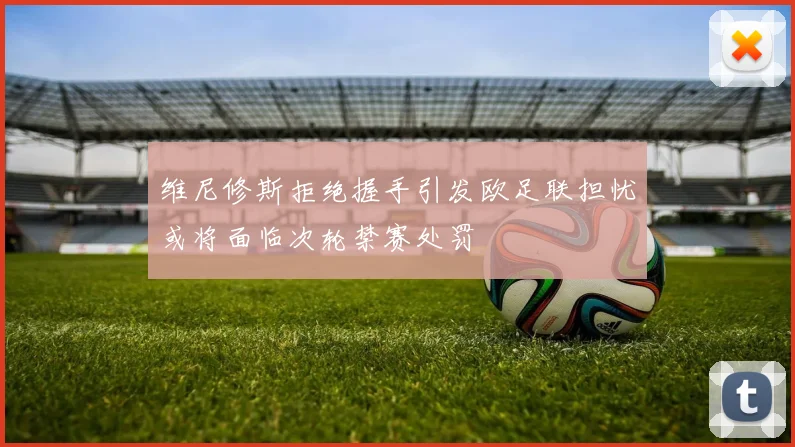 维尼修斯拒绝握手引发欧足联担忧或将面临次轮禁赛处罚