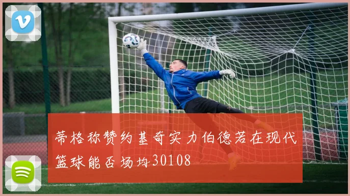 蒂格称赞约基奇实力伯德若在现代篮球能否场均30108