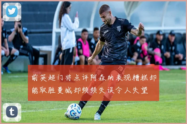 前英超门将点评阿森纳表现糟糕却能取胜曼城却频频失误令人失望