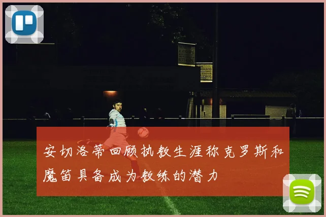 安切洛蒂回顾执教生涯称克罗斯和魔笛具备成为教练的潜力