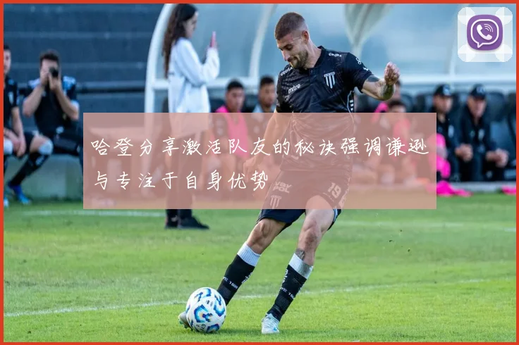 哈登分享激活队友的秘诀强调谦逊与专注于自身优势