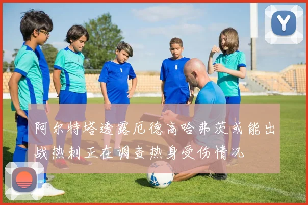 阿尔特塔透露厄德高哈弗茨或能出战热刺正在调查热身受伤情况