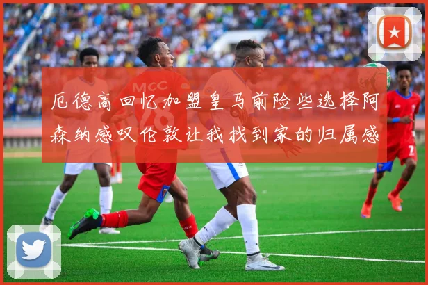 厄德高回忆加盟皇马前险些选择阿森纳感叹伦敦让我找到家的归属感