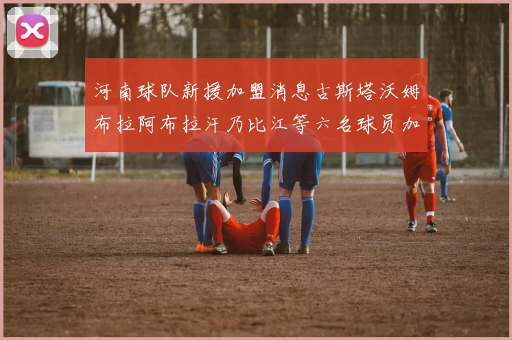 河南球队新援加盟消息古斯塔沃姆布拉阿布拉汗乃比江等六名球员加入