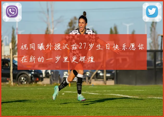 祝同曦外援汉兹27岁生日快乐愿你在新的一岁里更辉煌