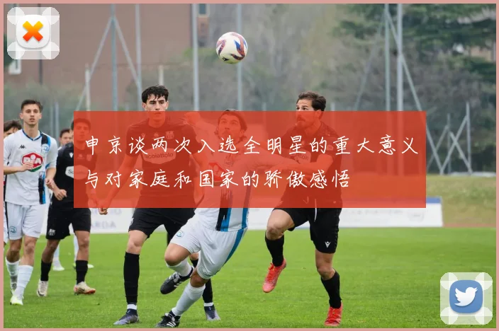 申京谈两次入选全明星的重大意义与对家庭和国家的骄傲感悟