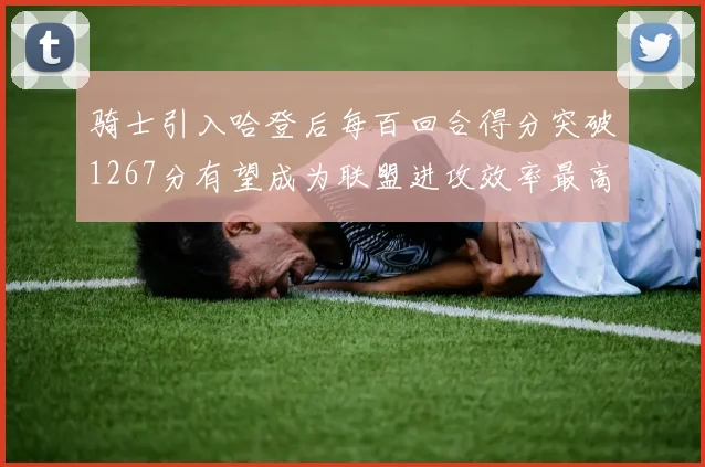 骑士引入哈登后每百回合得分突破1267分有望成为联盟进攻效率最高球队