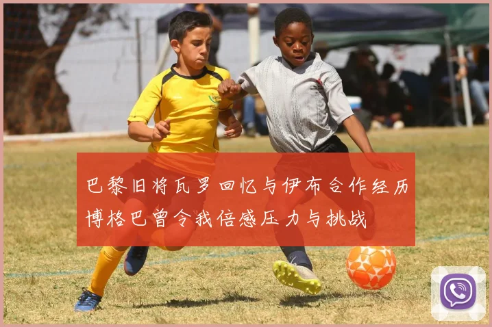 巴黎旧将瓦罗回忆与伊布合作经历博格巴曾令我倍感压力与挑战