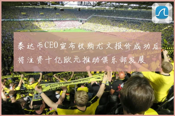 泰达币CEO宣布收购尤文报价成功后将注资十亿欧元推动俱乐部发展