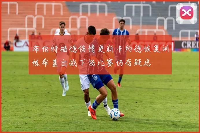 布伦特福德伤情更新卡约德恢复训练希基出战下场比赛仍存疑虑