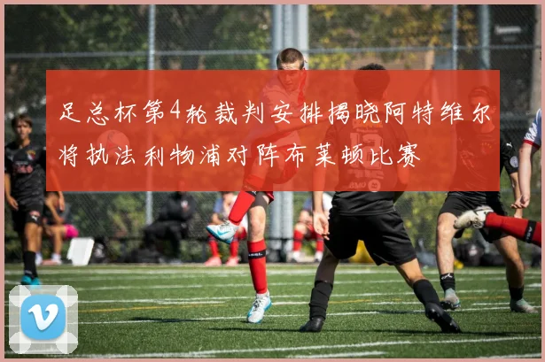 足总杯第4轮裁判安排揭晓阿特维尔将执法利物浦对阵布莱顿比赛