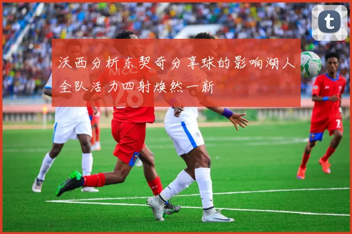 沃西分析东契奇分享球的影响湖人全队活力四射焕然一新