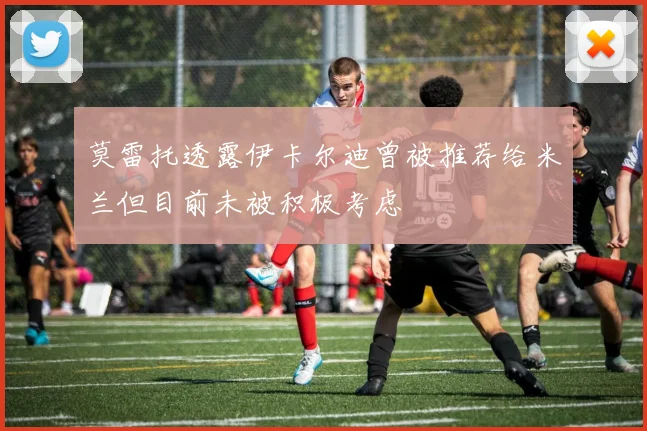 莫雷托透露伊卡尔迪曾被推荐给米兰但目前未被积极考虑