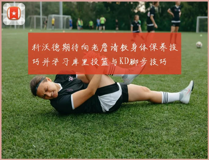 科沃德期待向老詹请教身体保养技巧并学习库里投篮与KD脚步技巧