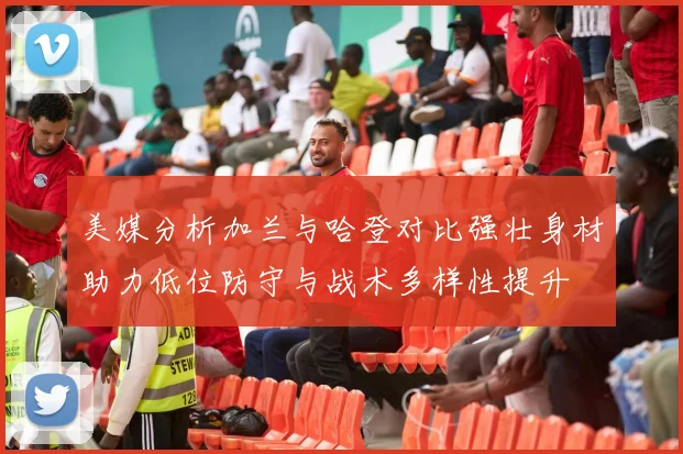美媒分析加兰与哈登对比强壮身材助力低位防守与战术多样性提升