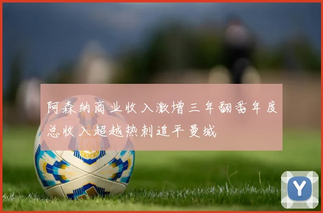 阿森纳商业收入激增三年翻番年度总收入超越热刺追平曼城