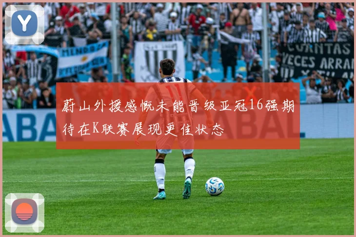 蔚山外援感慨未能晋级亚冠16强期待在K联赛展现更佳状态