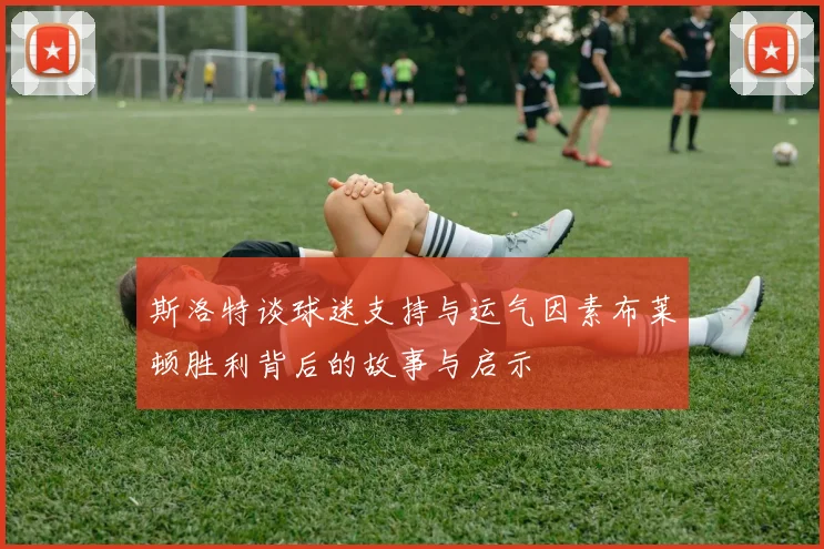 斯洛特谈球迷支持与运气因素布莱顿胜利背后的故事与启示