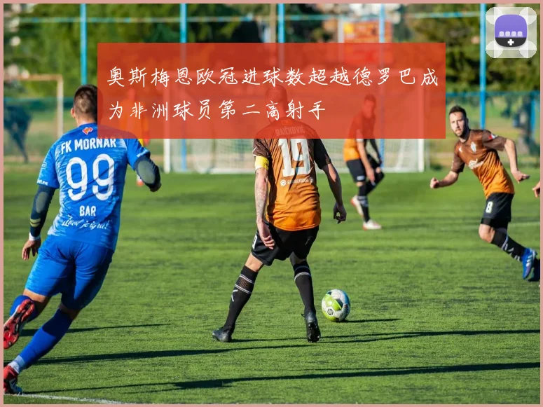 奥斯梅恩欧冠进球数超越德罗巴成为非洲球员第二高射手