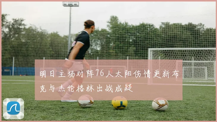 明日主场对阵76人太阳伤情更新布克与杰伦格林出战成疑